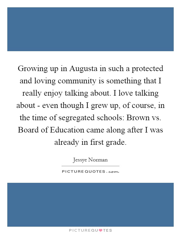 Growing up in Augusta in such a protected and loving community is something that I really enjoy talking about. I love talking about - even though I grew up, of course, in the time of segregated schools: Brown vs. Board of Education came along after I was already in first grade. Picture Quote #1