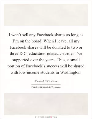 I won’t sell any Facebook shares as long as I’m on the board. When I leave, all my Facebook shares will be donated to two or three D.C. education-related charities I’ve supported over the years. Thus, a small portion of Facebook’s success will be shared with low income students in Washington Picture Quote #1