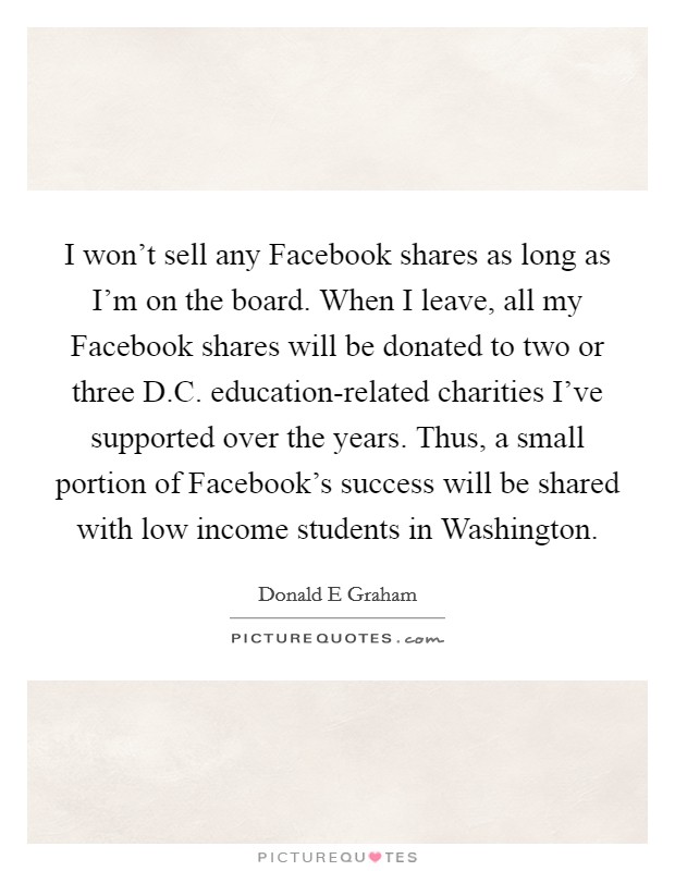 I won't sell any Facebook shares as long as I'm on the board. When I leave, all my Facebook shares will be donated to two or three D.C. education-related charities I've supported over the years. Thus, a small portion of Facebook's success will be shared with low income students in Washington. Picture Quote #1