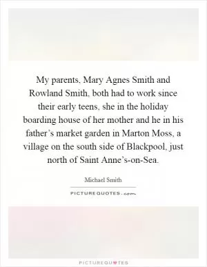 My parents, Mary Agnes Smith and Rowland Smith, both had to work since their early teens, she in the holiday boarding house of her mother and he in his father’s market garden in Marton Moss, a village on the south side of Blackpool, just north of Saint Anne’s-on-Sea Picture Quote #1