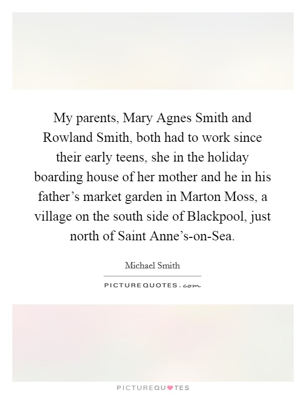 My parents, Mary Agnes Smith and Rowland Smith, both had to work since their early teens, she in the holiday boarding house of her mother and he in his father's market garden in Marton Moss, a village on the south side of Blackpool, just north of Saint Anne's-on-Sea. Picture Quote #1