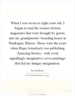 When I was seven or eight years old, I began to read the science-fiction magazines that were brought by guests into my grandparents’ boarding house in Waukegan, Illinois. Those were the years when Hugo Gernsback was publishing ‘Amazing Stories,’ with vivid, appallingly imaginative cover paintings that fed my hungry imagination Picture Quote #1