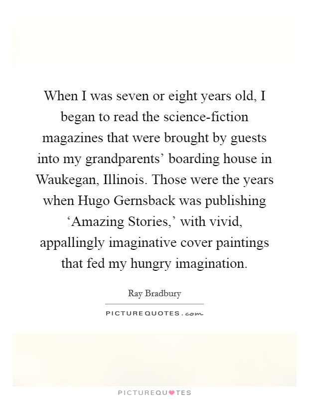 When I was seven or eight years old, I began to read the science-fiction magazines that were brought by guests into my grandparents' boarding house in Waukegan, Illinois. Those were the years when Hugo Gernsback was publishing ‘Amazing Stories,' with vivid, appallingly imaginative cover paintings that fed my hungry imagination. Picture Quote #1