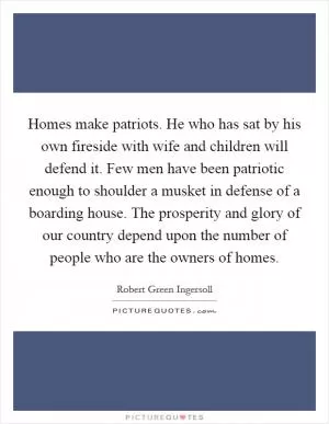 Homes make patriots. He who has sat by his own fireside with wife and children will defend it. Few men have been patriotic enough to shoulder a musket in defense of a boarding house. The prosperity and glory of our country depend upon the number of people who are the owners of homes Picture Quote #1