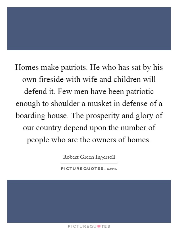 Homes make patriots. He who has sat by his own fireside with wife and children will defend it. Few men have been patriotic enough to shoulder a musket in defense of a boarding house. The prosperity and glory of our country depend upon the number of people who are the owners of homes. Picture Quote #1