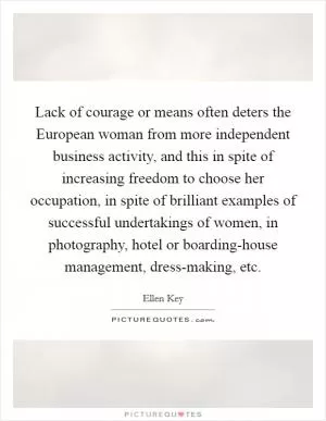 Lack of courage or means often deters the European woman from more independent business activity, and this in spite of increasing freedom to choose her occupation, in spite of brilliant examples of successful undertakings of women, in photography, hotel or boarding-house management, dress-making, etc Picture Quote #1