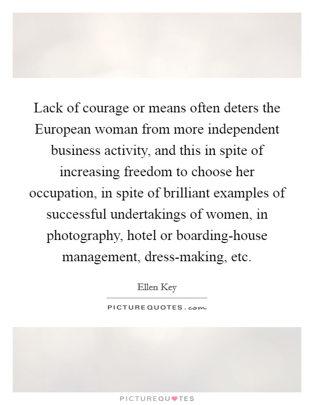 Lack of courage or means often deters the European woman from more independent business activity, and this in spite of increasing freedom to choose her occupation, in spite of brilliant examples of successful undertakings of women, in photography, hotel or boarding-house management, dress-making, etc. Picture Quote #1