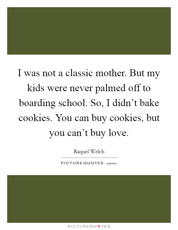 I was not a classic mother. But my kids were never palmed off to boarding school. So, I didn't bake cookies. You can buy cookies, but you can't buy love. Picture Quote #1