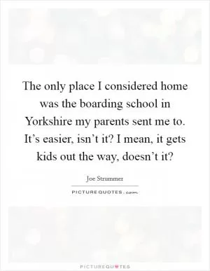 The only place I considered home was the boarding school in Yorkshire my parents sent me to. It’s easier, isn’t it? I mean, it gets kids out the way, doesn’t it? Picture Quote #1