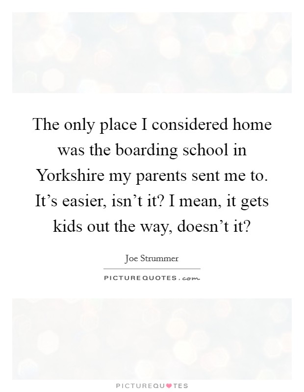 The only place I considered home was the boarding school in Yorkshire my parents sent me to. It's easier, isn't it? I mean, it gets kids out the way, doesn't it? Picture Quote #1
