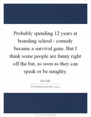 Probably spending 12 years at boarding school - comedy became a survival gene. But I think some people are funny right off the bat, as soon as they can speak or be naughty Picture Quote #1