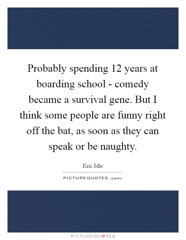 Probably spending 12 years at boarding school - comedy became a survival gene. But I think some people are funny right off the bat, as soon as they can speak or be naughty. Picture Quote #1