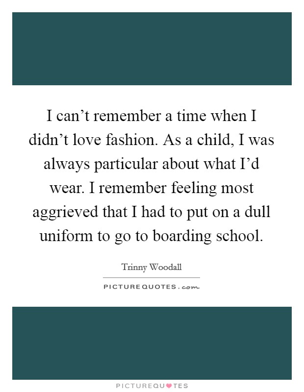 I can't remember a time when I didn't love fashion. As a child, I was always particular about what I'd wear. I remember feeling most aggrieved that I had to put on a dull uniform to go to boarding school. Picture Quote #1