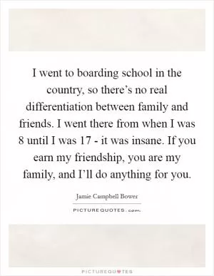 I went to boarding school in the country, so there’s no real differentiation between family and friends. I went there from when I was 8 until I was 17 - it was insane. If you earn my friendship, you are my family, and I’ll do anything for you Picture Quote #1