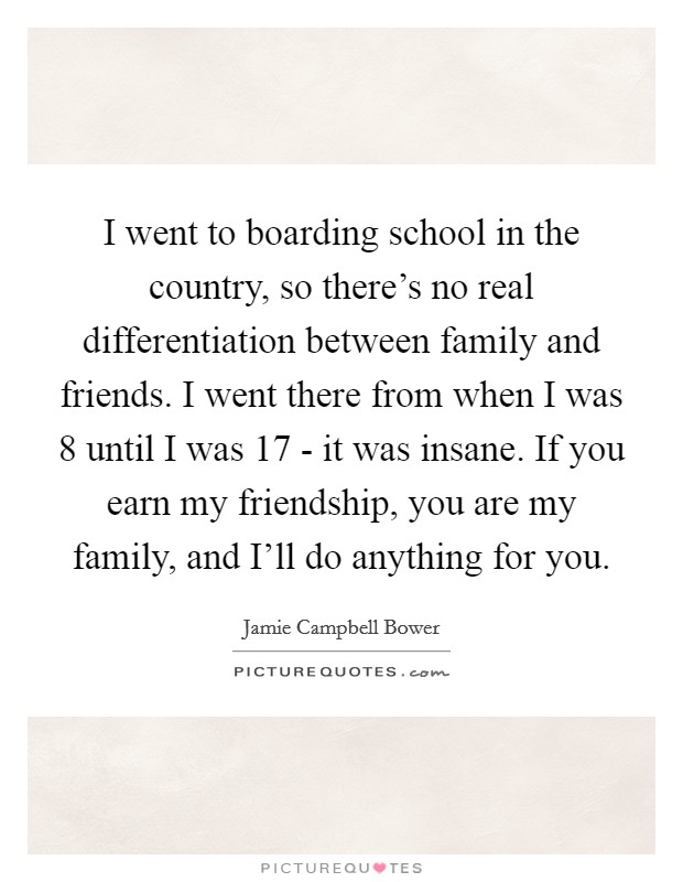 I went to boarding school in the country, so there's no real differentiation between family and friends. I went there from when I was 8 until I was 17 - it was insane. If you earn my friendship, you are my family, and I'll do anything for you. Picture Quote #1