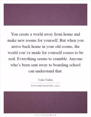 You create a world away from home and make new rooms for yourself. But when you arrive back home in your old rooms, the world you’ve made for yourself ceases to be real. Everything seems to crumble. Anyone who’s been sent away to boarding school can understand that Picture Quote #1