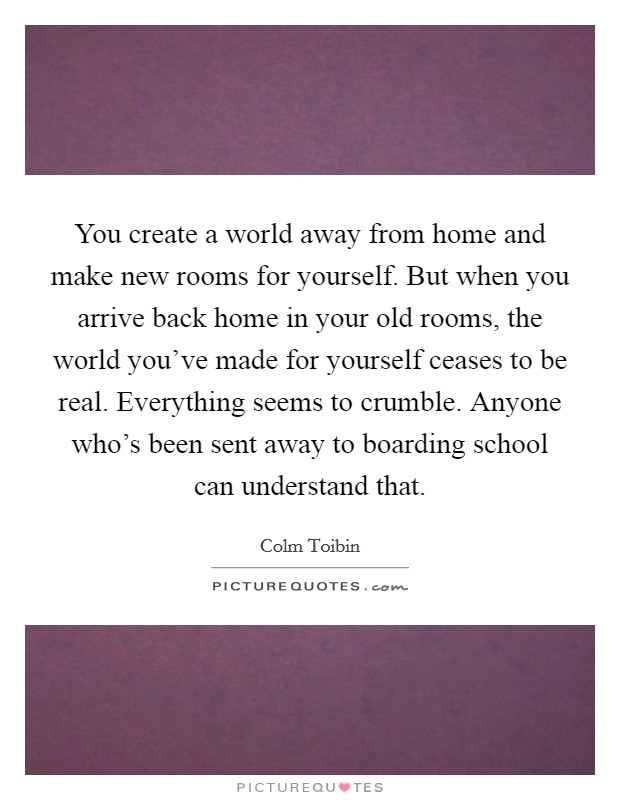 You create a world away from home and make new rooms for yourself. But when you arrive back home in your old rooms, the world you've made for yourself ceases to be real. Everything seems to crumble. Anyone who's been sent away to boarding school can understand that. Picture Quote #1
