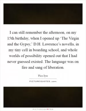 I can still remember the afternoon, on my 15th birthday, when I opened up ‘The Virgin and the Gypsy,’ D.H. Lawrence’s novella, in my tiny cell in boarding school, and whole worlds of possibility opened out that I had never guessed existed. The language was on fire and sang of liberation Picture Quote #1