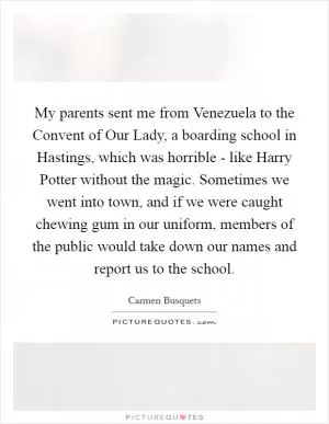 My parents sent me from Venezuela to the Convent of Our Lady, a boarding school in Hastings, which was horrible - like Harry Potter without the magic. Sometimes we went into town, and if we were caught chewing gum in our uniform, members of the public would take down our names and report us to the school Picture Quote #1