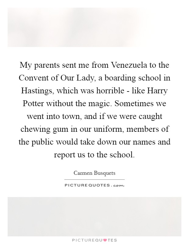 My parents sent me from Venezuela to the Convent of Our Lady, a boarding school in Hastings, which was horrible - like Harry Potter without the magic. Sometimes we went into town, and if we were caught chewing gum in our uniform, members of the public would take down our names and report us to the school. Picture Quote #1