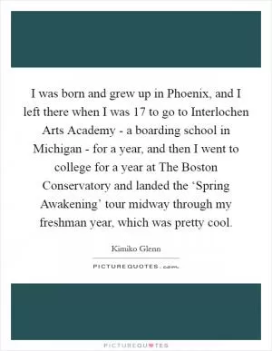 I was born and grew up in Phoenix, and I left there when I was 17 to go to Interlochen Arts Academy - a boarding school in Michigan - for a year, and then I went to college for a year at The Boston Conservatory and landed the ‘Spring Awakening’ tour midway through my freshman year, which was pretty cool Picture Quote #1