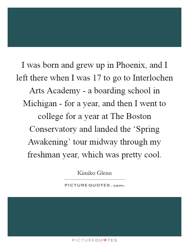 I was born and grew up in Phoenix, and I left there when I was 17 to go to Interlochen Arts Academy - a boarding school in Michigan - for a year, and then I went to college for a year at The Boston Conservatory and landed the ‘Spring Awakening' tour midway through my freshman year, which was pretty cool. Picture Quote #1