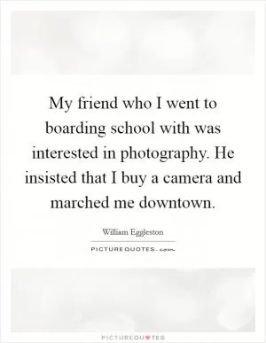 My friend who I went to boarding school with was interested in photography. He insisted that I buy a camera and marched me downtown Picture Quote #1