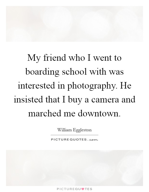 My friend who I went to boarding school with was interested in photography. He insisted that I buy a camera and marched me downtown. Picture Quote #1