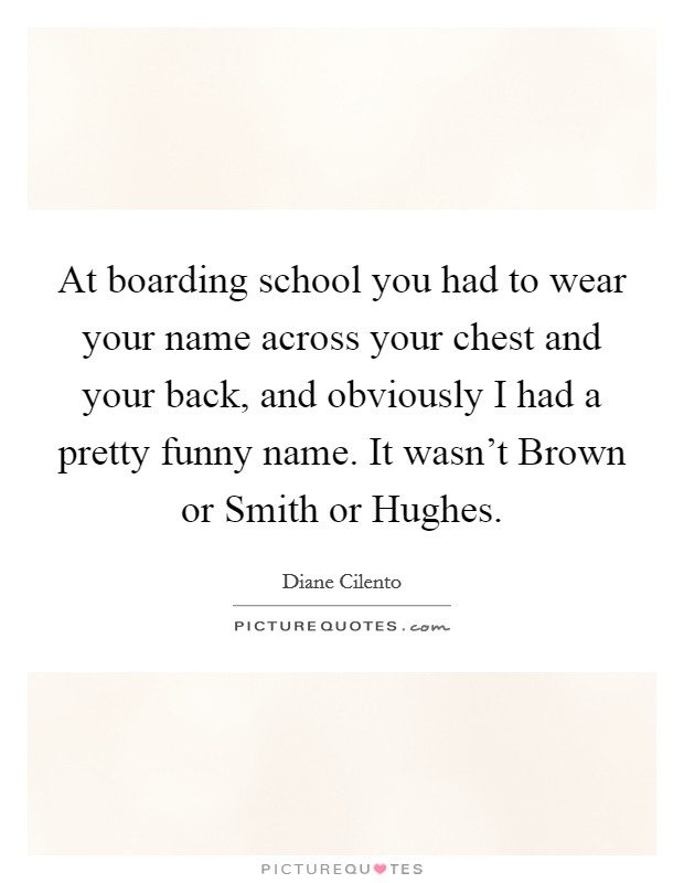 At boarding school you had to wear your name across your chest and your back, and obviously I had a pretty funny name. It wasn't Brown or Smith or Hughes. Picture Quote #1