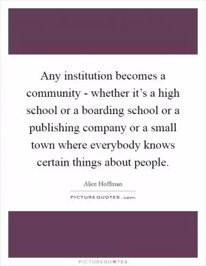 Any institution becomes a community - whether it’s a high school or a boarding school or a publishing company or a small town where everybody knows certain things about people Picture Quote #1