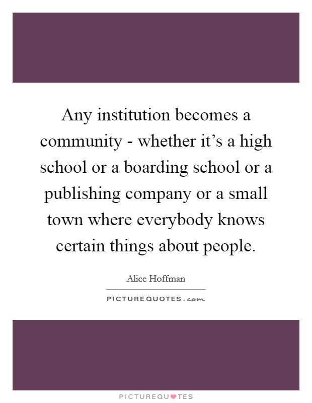 Any institution becomes a community - whether it's a high school or a boarding school or a publishing company or a small town where everybody knows certain things about people. Picture Quote #1