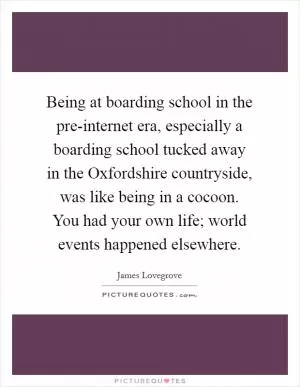 Being at boarding school in the pre-internet era, especially a boarding school tucked away in the Oxfordshire countryside, was like being in a cocoon. You had your own life; world events happened elsewhere Picture Quote #1
