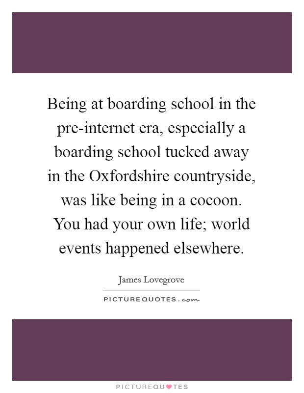 Being at boarding school in the pre-internet era, especially a boarding school tucked away in the Oxfordshire countryside, was like being in a cocoon. You had your own life; world events happened elsewhere. Picture Quote #1
