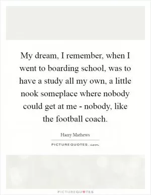 My dream, I remember, when I went to boarding school, was to have a study all my own, a little nook someplace where nobody could get at me - nobody, like the football coach Picture Quote #1