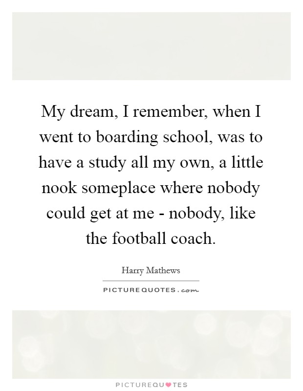 My dream, I remember, when I went to boarding school, was to have a study all my own, a little nook someplace where nobody could get at me - nobody, like the football coach. Picture Quote #1