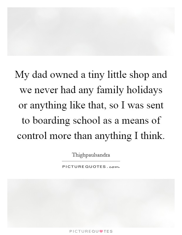 My dad owned a tiny little shop and we never had any family holidays or anything like that, so I was sent to boarding school as a means of control more than anything I think. Picture Quote #1