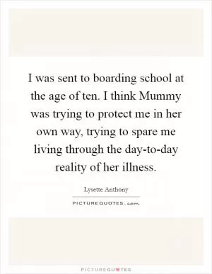 I was sent to boarding school at the age of ten. I think Mummy was trying to protect me in her own way, trying to spare me living through the day-to-day reality of her illness Picture Quote #1