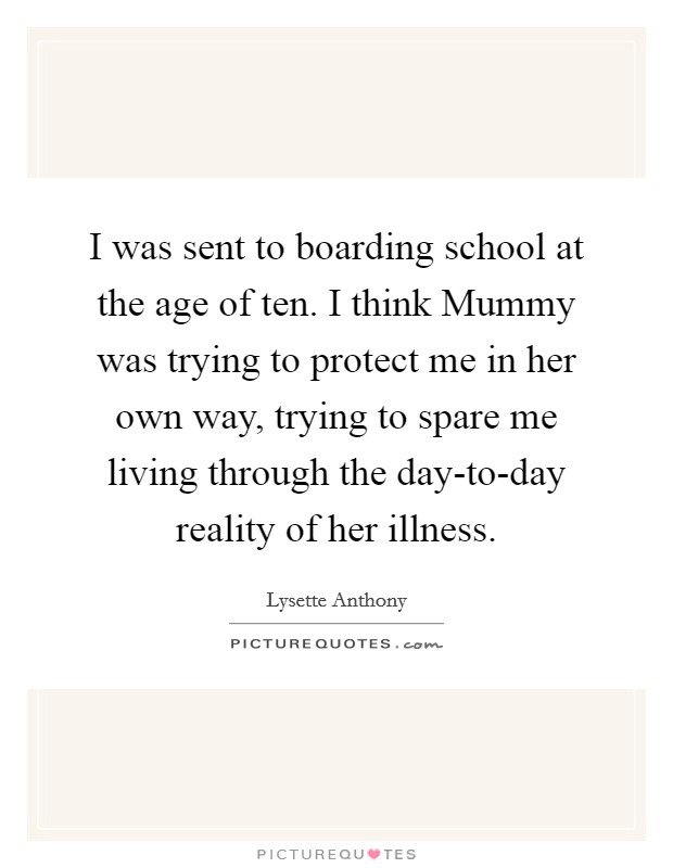 I was sent to boarding school at the age of ten. I think Mummy was trying to protect me in her own way, trying to spare me living through the day-to-day reality of her illness. Picture Quote #1