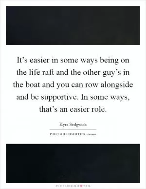 It’s easier in some ways being on the life raft and the other guy’s in the boat and you can row alongside and be supportive. In some ways, that’s an easier role Picture Quote #1
