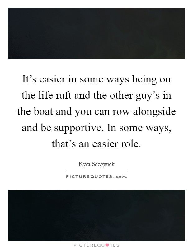 It's easier in some ways being on the life raft and the other guy's in the boat and you can row alongside and be supportive. In some ways, that's an easier role. Picture Quote #1