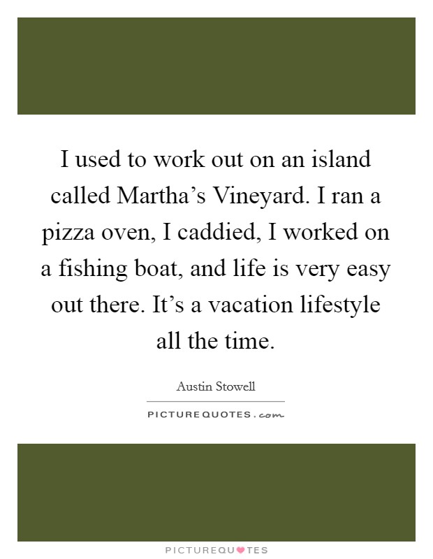 I used to work out on an island called Martha's Vineyard. I ran a pizza oven, I caddied, I worked on a fishing boat, and life is very easy out there. It's a vacation lifestyle all the time. Picture Quote #1