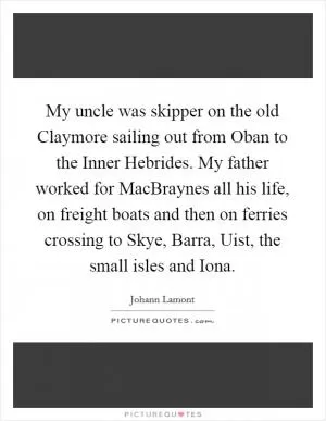 My uncle was skipper on the old Claymore sailing out from Oban to the Inner Hebrides. My father worked for MacBraynes all his life, on freight boats and then on ferries crossing to Skye, Barra, Uist, the small isles and Iona Picture Quote #1