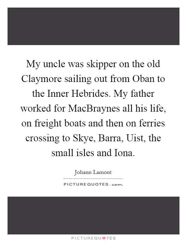 My uncle was skipper on the old Claymore sailing out from Oban to the Inner Hebrides. My father worked for MacBraynes all his life, on freight boats and then on ferries crossing to Skye, Barra, Uist, the small isles and Iona. Picture Quote #1