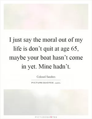 I just say the moral out of my life is don’t quit at age 65, maybe your boat hasn’t come in yet. Mine hadn’t Picture Quote #1