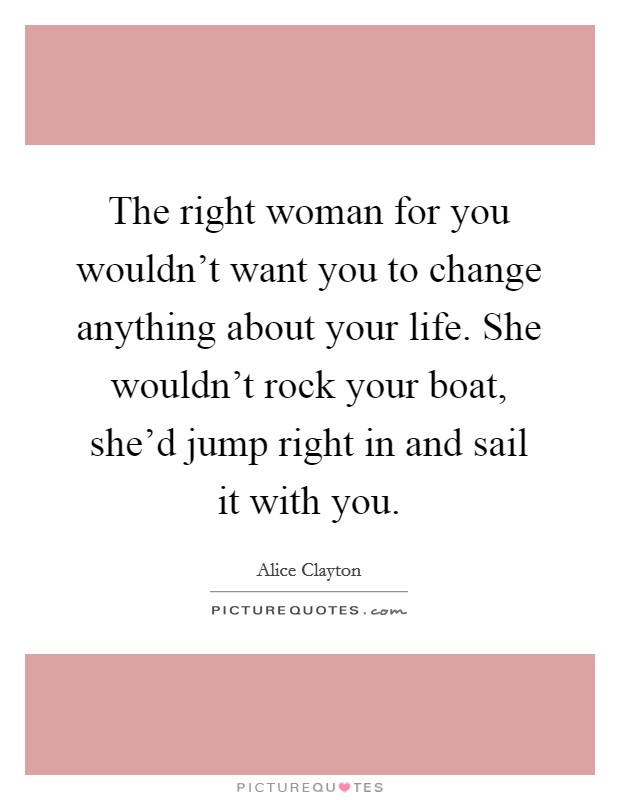 The right woman for you wouldn't want you to change anything about your life. She wouldn't rock your boat, she'd jump right in and sail it with you. Picture Quote #1