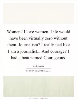Women? I love women. Life would have been virtually zero without them. Journalism? I really feel like I am a journalist... And courage? I had a boat named Courageous Picture Quote #1