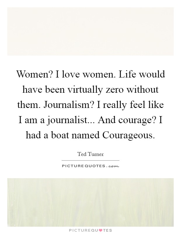Women? I love women. Life would have been virtually zero without them. Journalism? I really feel like I am a journalist... And courage? I had a boat named Courageous. Picture Quote #1