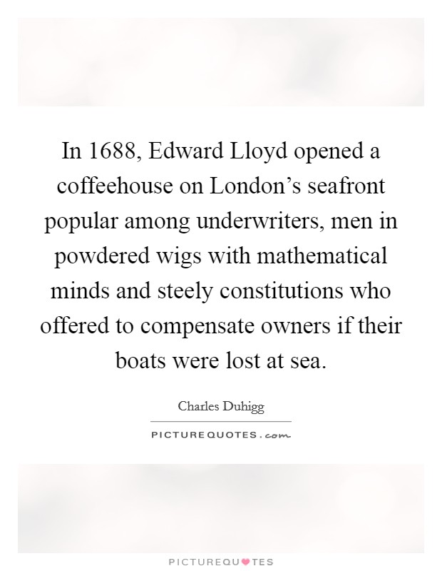 In 1688, Edward Lloyd opened a coffeehouse on London's seafront popular among underwriters, men in powdered wigs with mathematical minds and steely constitutions who offered to compensate owners if their boats were lost at sea. Picture Quote #1