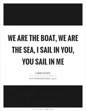 We are the boat, we are the sea, I sail in you, you sail in me Picture Quote #1