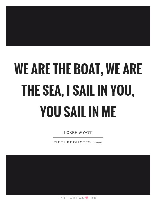 We are the boat, we are the sea, I sail in you, you sail in me Picture Quote #1